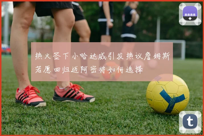 热火签下小哈达威引发热议詹姆斯若愿回归迈阿密将如何选择
