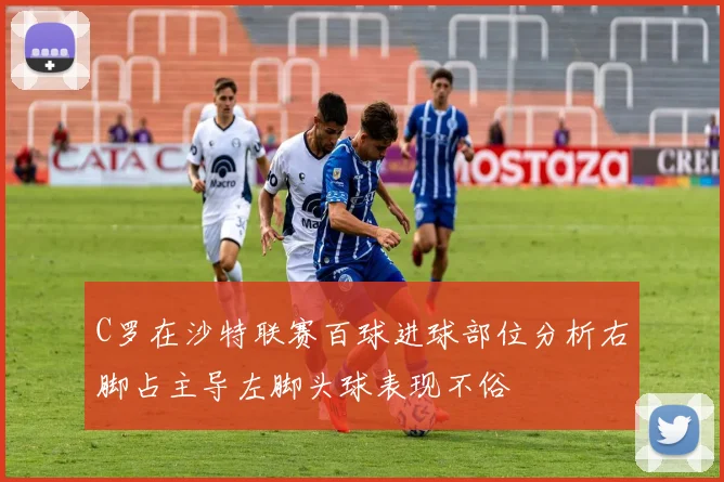 C罗在沙特联赛百球进球部位分析右脚占主导左脚头球表现不俗