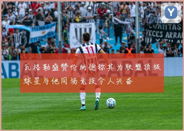 瓦格勒盛赞伦纳德称其为联盟顶级球星与他同场竞技令人兴奋