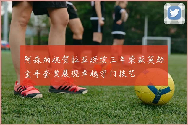 阿森纳祝贺拉亚连续三年荣获英超金手套奖展现卓越守门技艺