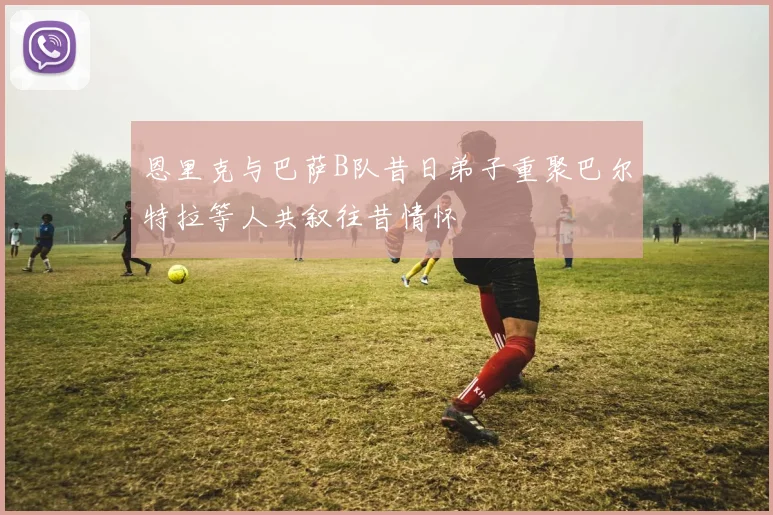 恩里克与巴萨B队昔日弟子重聚巴尔特拉等人共叙往昔情怀