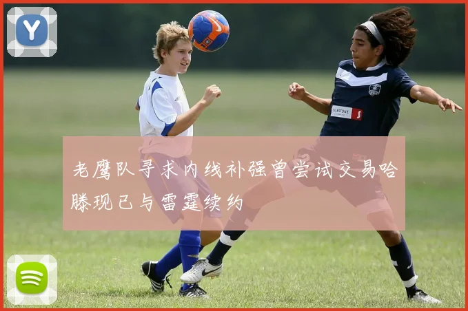 老鹰队寻求内线补强曾尝试交易哈滕现已与雷霆续约