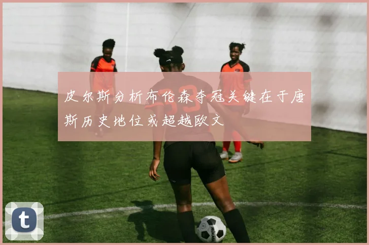 皮尔斯分析布伦森夺冠关键在于唐斯历史地位或超越欧文