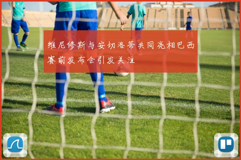 维尼修斯与安切洛蒂共同亮相巴西赛前发布会引发关注