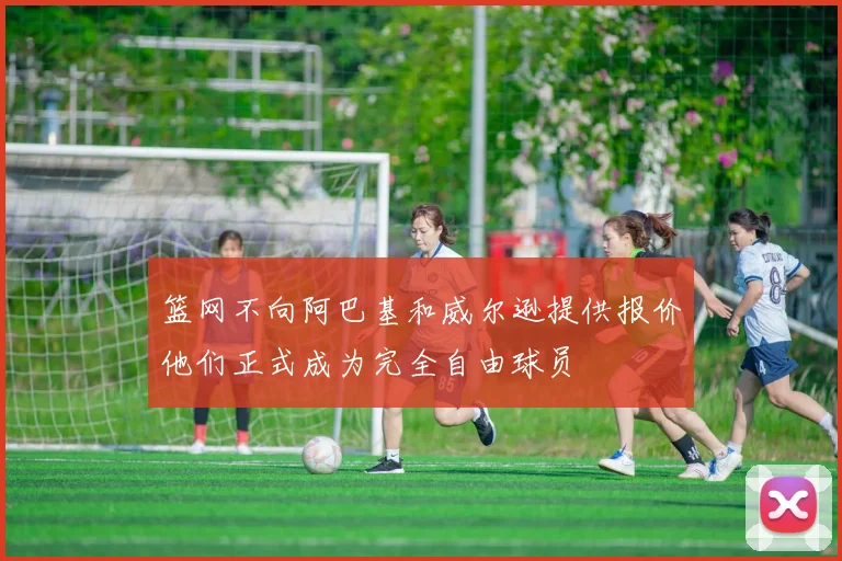 篮网不向阿巴基和威尔逊提供报价他们正式成为完全自由球员