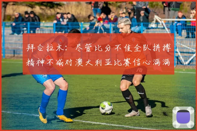 拜合拉木：尽管比分不佳全队拼搏精神不减对澳大利亚比赛信心满满期待进球