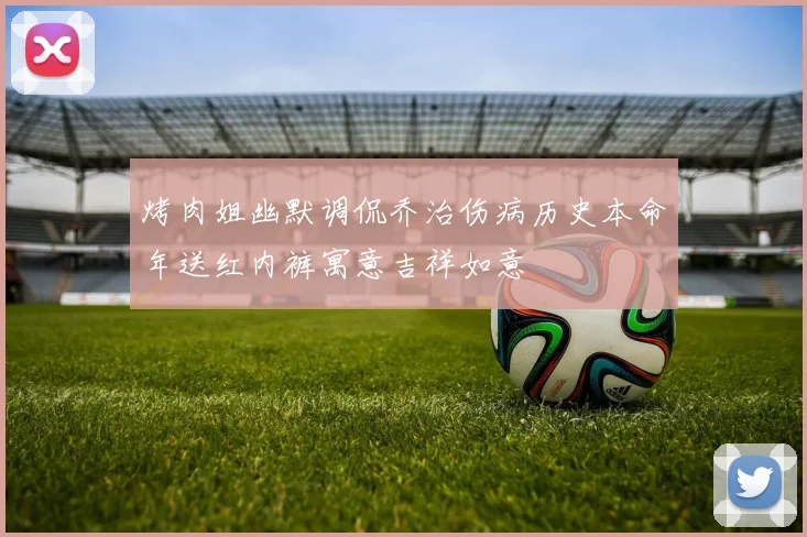 烤肉姐幽默调侃乔治伤病历史本命年送红内裤寓意吉祥如意