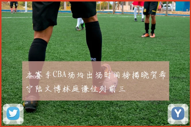 本赛季CBA场均出场时间榜揭晓贺希宁陆文博林庭谦位列前三