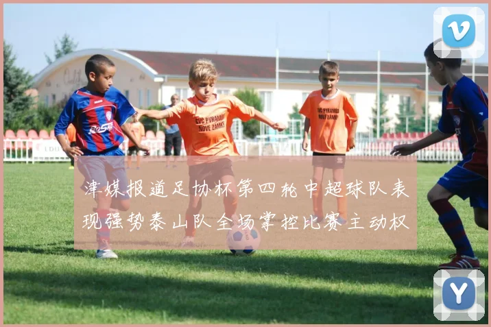 津媒报道足协杯第四轮中超球队表现强势泰山队全场掌控比赛主动权