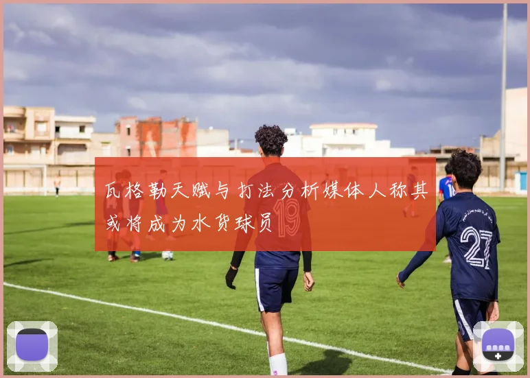 瓦格勒天赋与打法分析媒体人称其或将成为水货球员