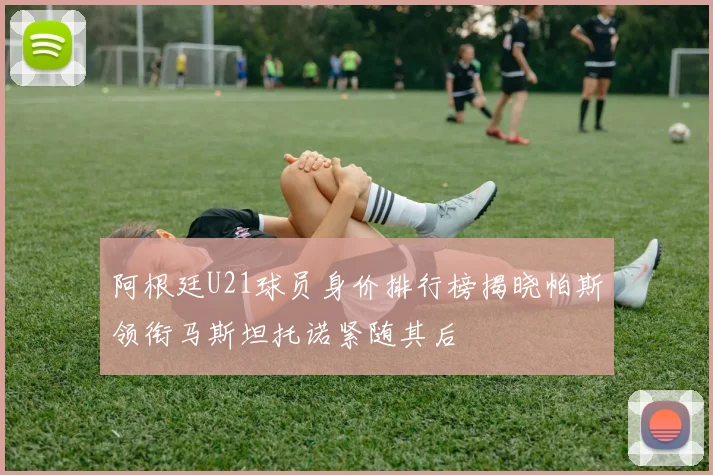 阿根廷U21球员身价排行榜揭晓帕斯领衔马斯坦托诺紧随其后