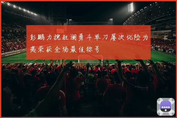 彭鹏力挽狂澜勇斗单刀屡次化险为夷荣获全场最佳称号