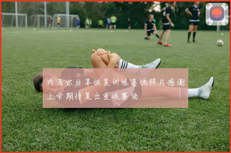 内马尔分享恢复训练喜悦照片感谢上帝期待复出重返赛场