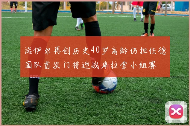 诺伊尔再创历史40岁高龄仍担任德国队首发门将迎战库拉索小组赛