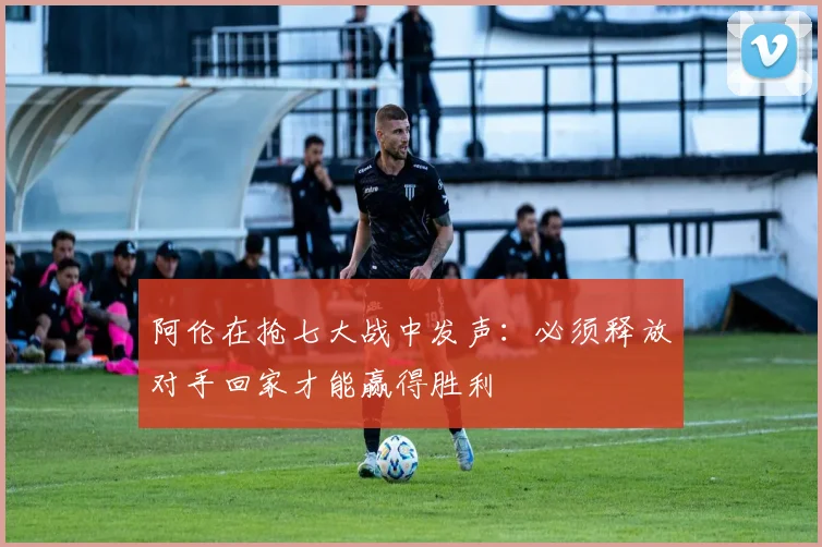 阿伦在抢七大战中发声：必须释放对手回家才能赢得胜利
