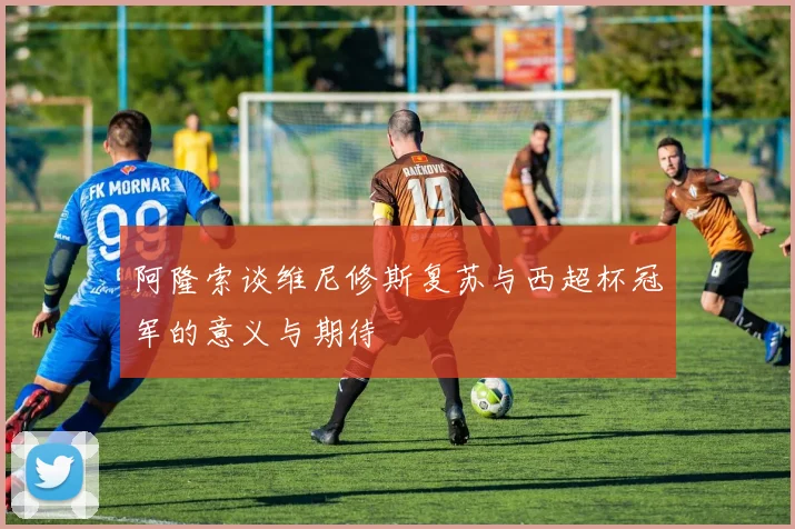 阿隆索谈维尼修斯复苏与西超杯冠军的意义与期待