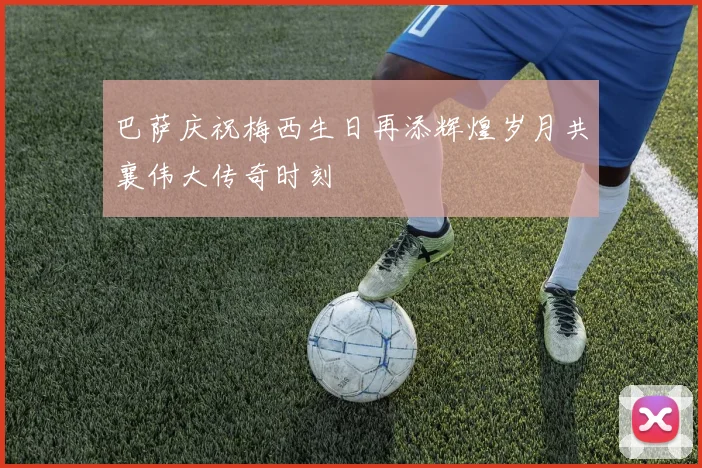巴萨庆祝梅西生日再添辉煌岁月共襄伟大传奇时刻