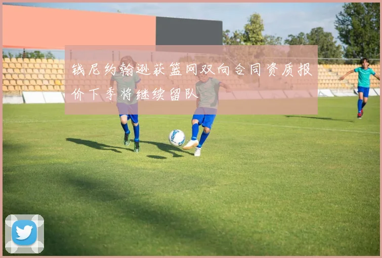 钱尼约翰逊获篮网双向合同资质报价下季将继续留队